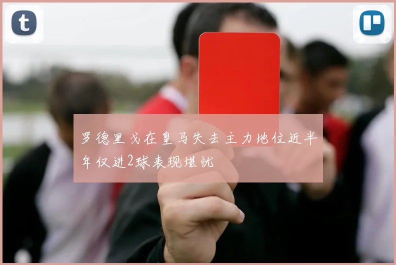 罗德里戈在皇马失去主力地位近半年仅进2球表现堪忧