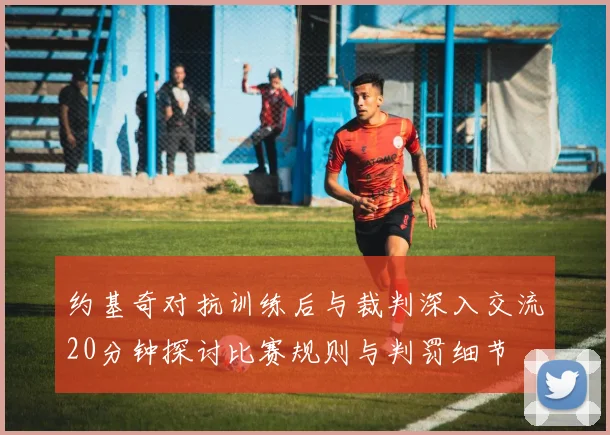 约基奇对抗训练后与裁判深入交流20分钟探讨比赛规则与判罚细节