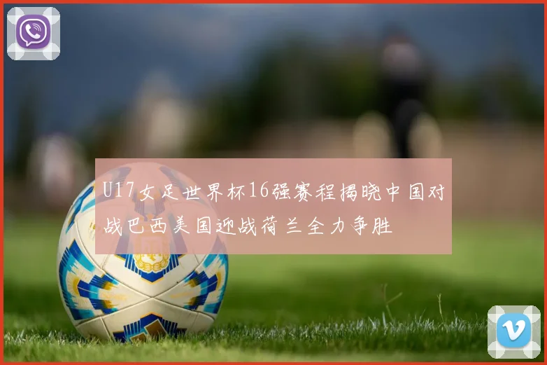 U17女足世界杯16强赛程揭晓中国对战巴西美国迎战荷兰全力争胜