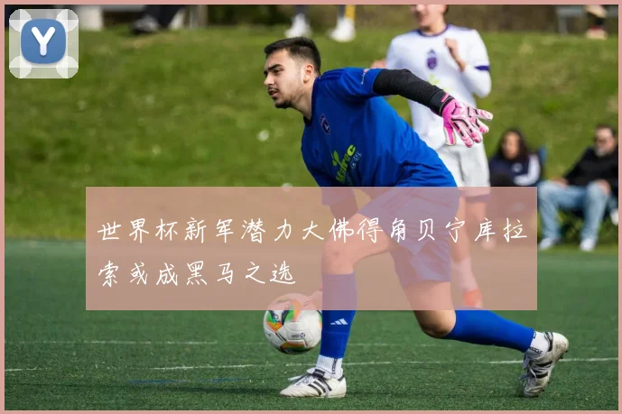 世界杯新军潜力大佛得角贝宁库拉索或成黑马之选