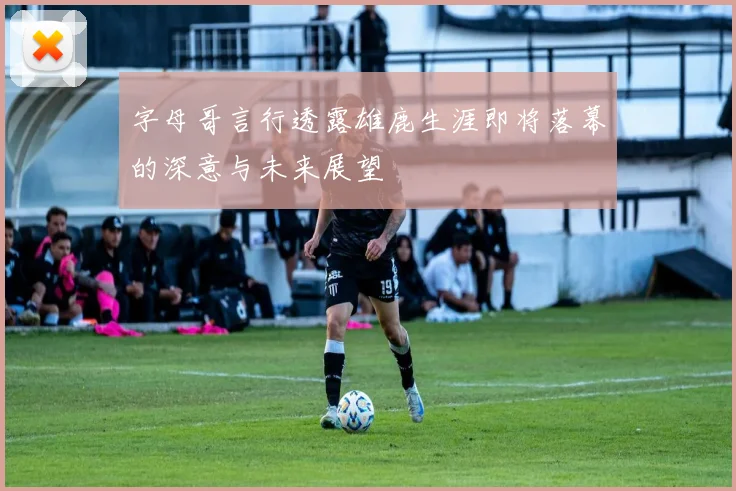 字母哥言行透露雄鹿生涯即将落幕的深意与未来展望