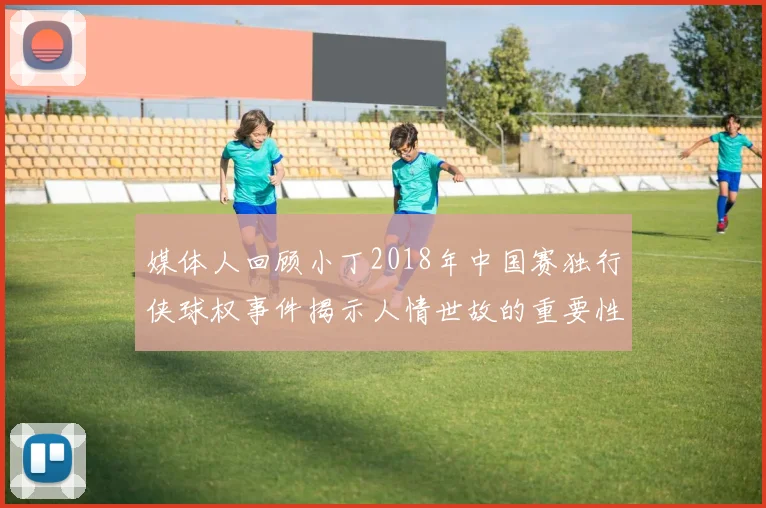媒体人回顾小丁2018年中国赛独行侠球权事件揭示人情世故的重要性
