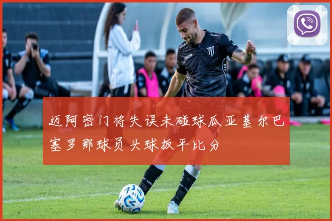 迈阿密门将失误未碰球瓜亚基尔巴塞罗那球员头球扳平比分