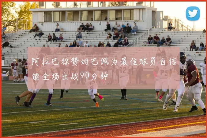 阿拉巴称赞姆巴佩为最佳球员自信能全场出战90分钟