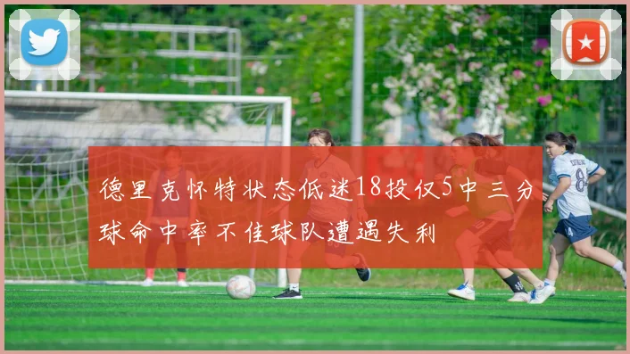 德里克怀特状态低迷18投仅5中三分球命中率不佳球队遭遇失利