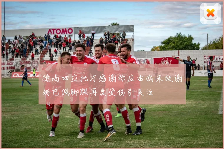 德尚回应托万感谢称应由我来致谢姆巴佩脚踝再度受伤引关注