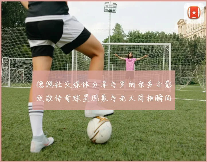 德佩社交媒体分享与罗纳尔多合影致敬传奇球星现象与老大同框瞬间