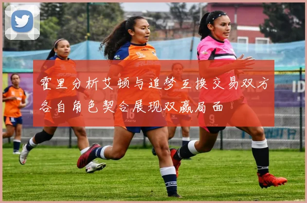 霍里分析艾顿与追梦互换交易双方各自角色契合展现双赢局面