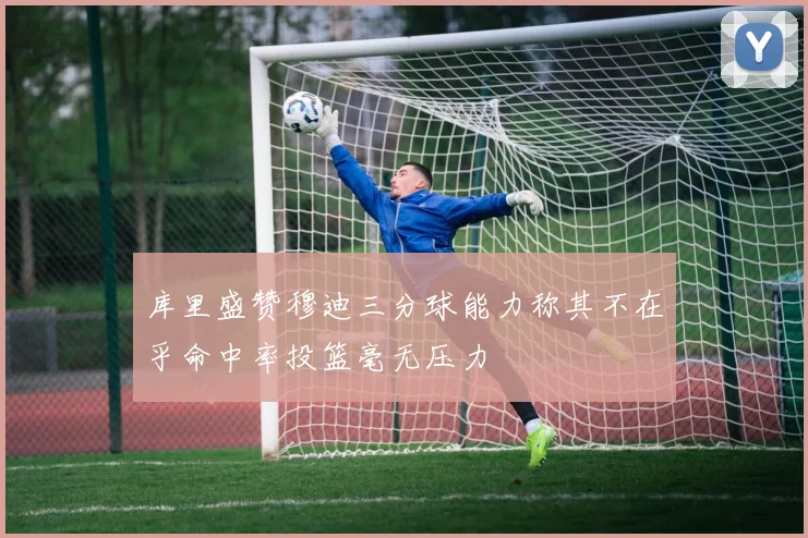 库里盛赞穆迪三分球能力称其不在乎命中率投篮毫无压力