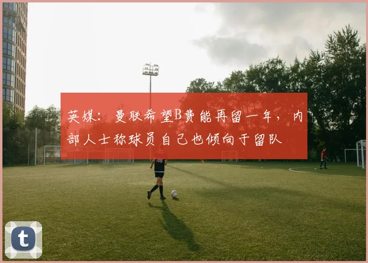 英媒：曼联希望B费能再留一年，内部人士称球员自己也倾向于留队
