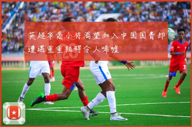 英超华裔小将渴望加入中国国青却遭遇重重阻碍令人唏嘘