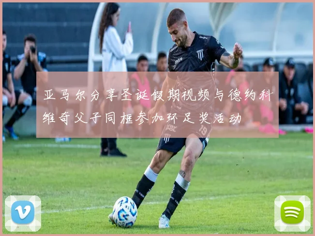 亚马尔分享圣诞假期视频与德约科维奇父子同框参加环足奖活动
