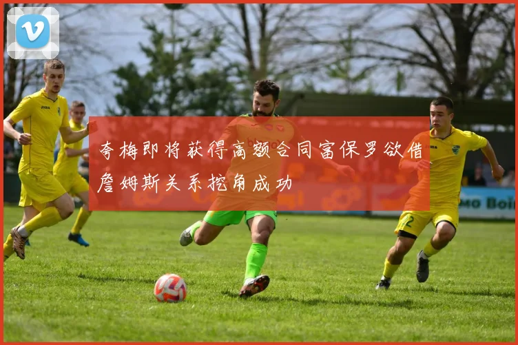 夸梅即将获得高额合同富保罗欲借詹姆斯关系挖角成功