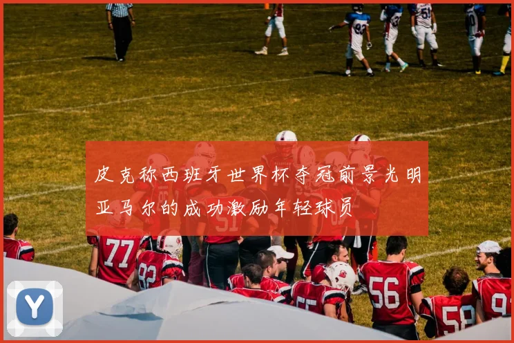 皮克称西班牙世界杯夺冠前景光明亚马尔的成功激励年轻球员