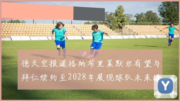 德天空报道格纳布里莱默尔有望与拜仁续约至2028年展现球队未来规划