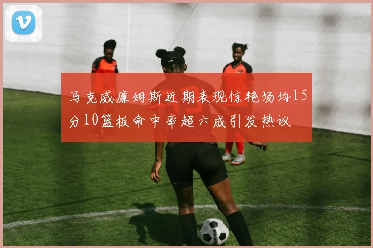 马克威廉姆斯近期表现惊艳场均15分10篮板命中率超六成引发热议
