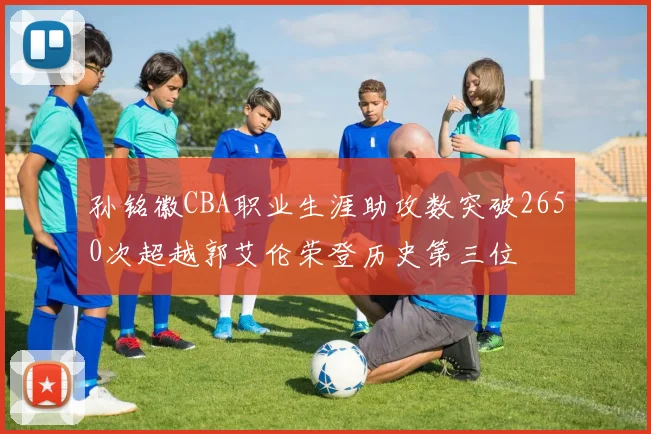 孙铭徽CBA职业生涯助攻数突破2650次超越郭艾伦荣登历史第三位