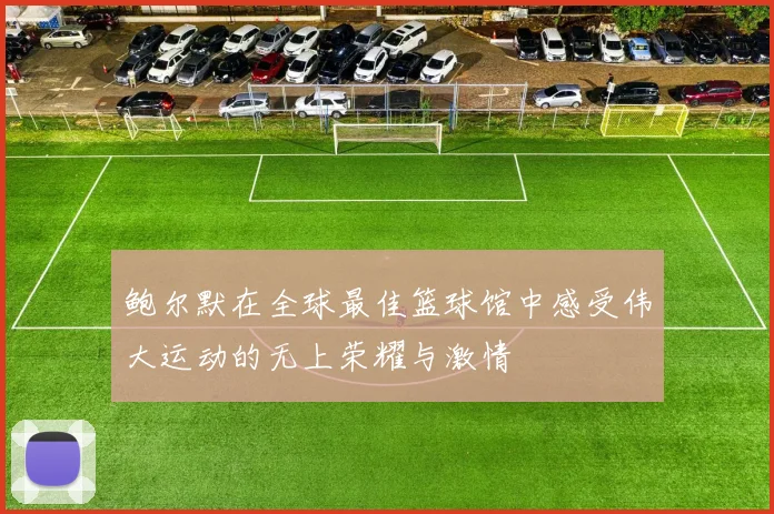 鲍尔默在全球最佳篮球馆中感受伟大运动的无上荣耀与激情