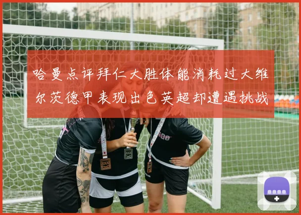 哈曼点评拜仁大胜体能消耗过大维尔茨德甲表现出色英超却遭遇挑战