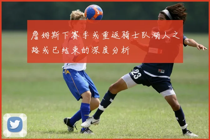 詹姆斯下赛季或重返骑士队湖人之路或已结束的深度分析