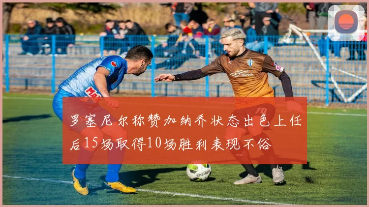 罗塞尼尔称赞加纳乔状态出色上任后15场取得10场胜利表现不俗