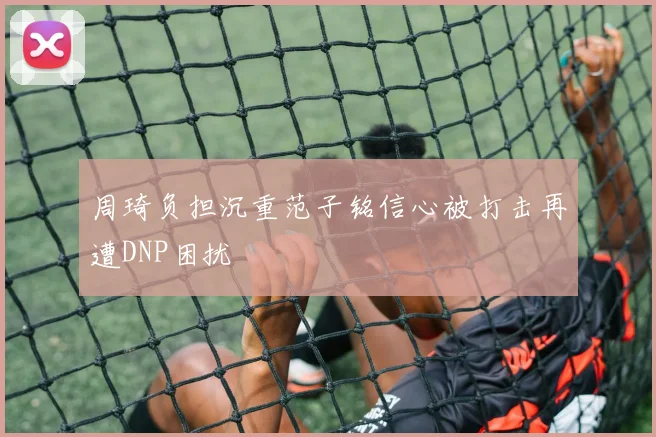 周琦负担沉重范子铭信心被打击再遭DNP困扰