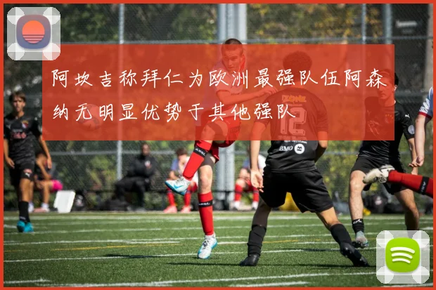 阿坎吉称拜仁为欧洲最强队伍阿森纳无明显优势于其他强队