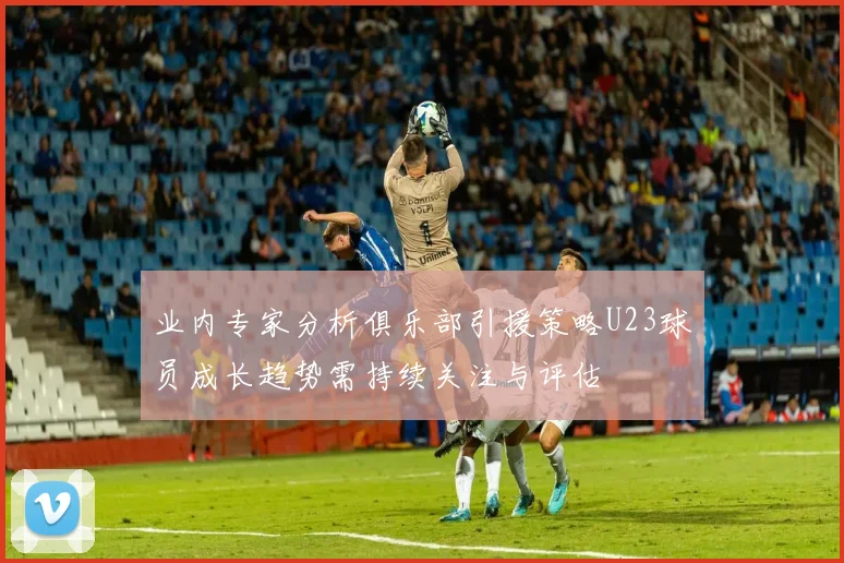 业内专家分析俱乐部引援策略U23球员成长趋势需持续关注与评估