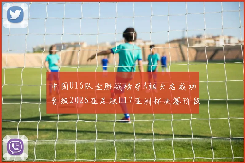 中国U16队全胜战绩夺A组头名成功晋级2026亚足联U17亚洲杯决赛阶段