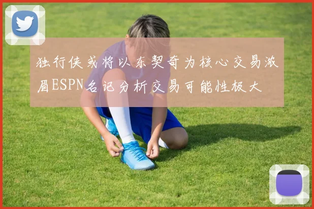 独行侠或将以东契奇为核心交易浓眉ESPN名记分析交易可能性极大