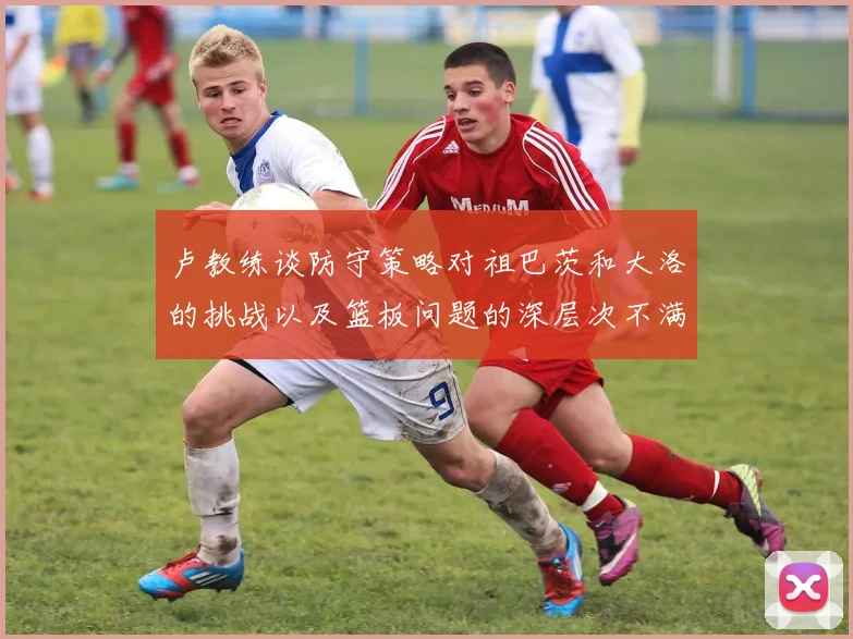 卢教练谈防守策略对祖巴茨和大洛的挑战以及篮板问题的深层次不满