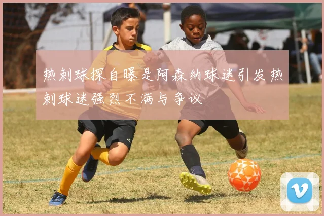 热刺球探自曝是阿森纳球迷引发热刺球迷强烈不满与争议