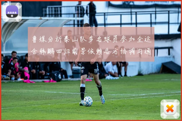 鲁媒分析泰山队多名球员参加全运会韩鹏回归前景依赖各方协调沟通