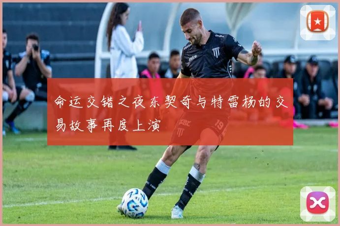 命运交错之夜东契奇与特雷杨的交易故事再度上演