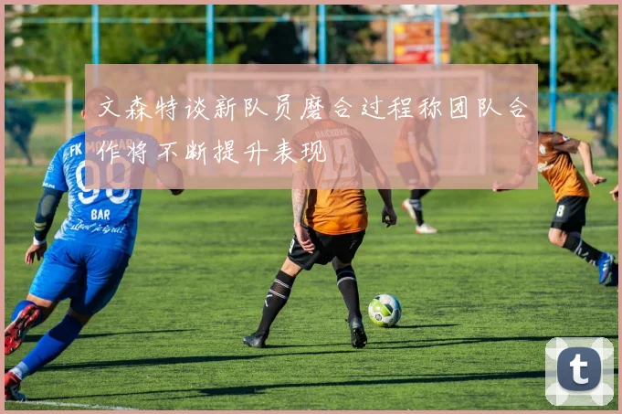 文森特谈新队员磨合过程称团队合作将不断提升表现