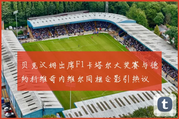 贝克汉姆出席F1卡塔尔大奖赛与德约科维奇内维尔同框合影引热议