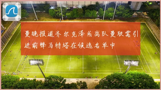 曼晚报道齐尔克泽或离队曼联需引进前锋马特塔在候选名单中