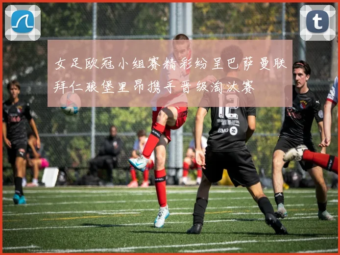 女足欧冠小组赛精彩纷呈巴萨曼联拜仁狼堡里昂携手晋级淘汰赛