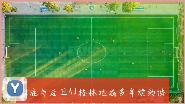 雄鹿与后卫AJ格林达成多年续约协议期待未来表现提升