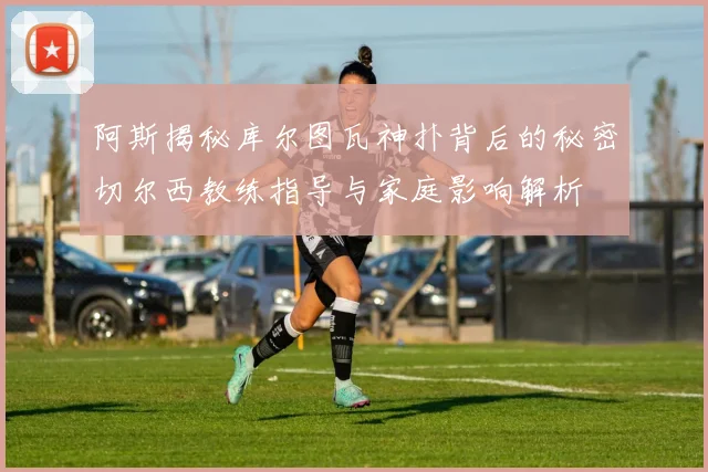 阿斯揭秘库尔图瓦神扑背后的秘密切尔西教练指导与家庭影响解析