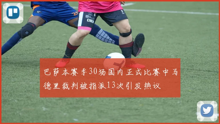 巴萨本赛季30场国内正式比赛中马德里裁判被指派13次引发热议